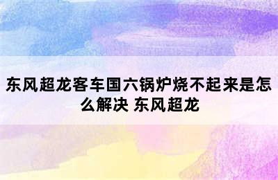 东风超龙客车国六锅炉烧不起来是怎么解决 东风超龙